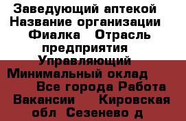 Заведующий аптекой › Название организации ­ Фиалка › Отрасль предприятия ­ Управляющий › Минимальный оклад ­ 50 000 - Все города Работа » Вакансии   . Кировская обл.,Сезенево д.